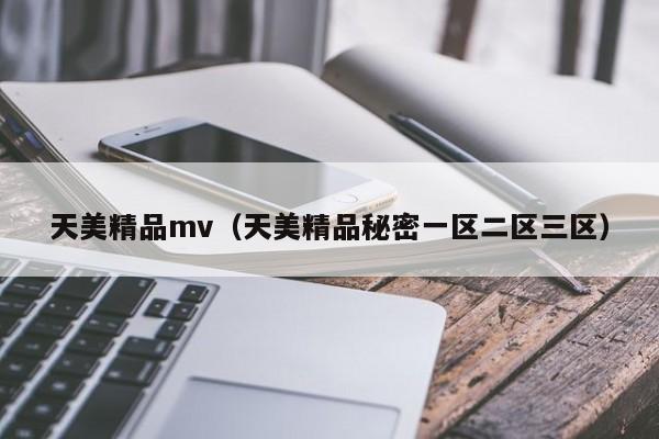 天美精品mv（天美精品秘密一区二区三区）