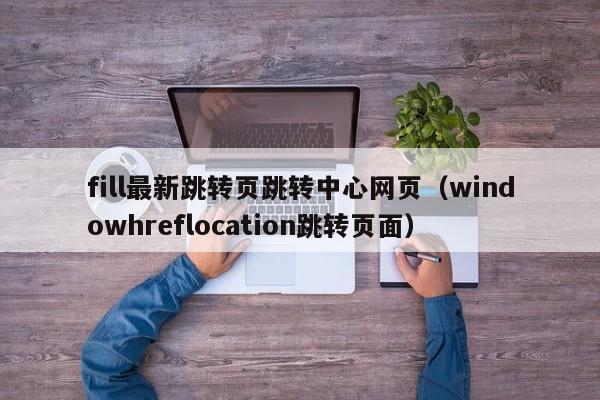 fill最新跳转页跳转中心网页（windowhreflocation跳转页面）
