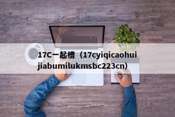 17C一起槽（17cyiqicaohuijiabumilukmsbc223cn）