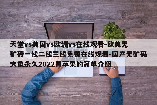 天堂vs美国vs欧洲vs在线观看-欧美无矿砖一线二线三线免费在线观看-国产无矿码大象永久2022青苹果的简单介绍