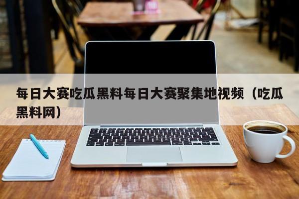 每日大赛吃瓜黑料每日大赛聚集地视频（吃瓜黑料网）