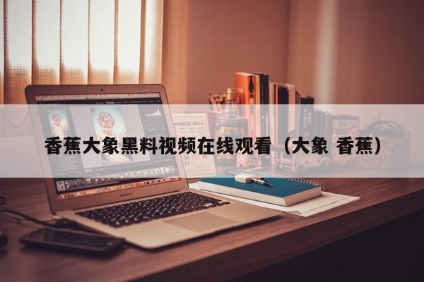 香蕉大象黑料视频在线观看（大象 香蕉）