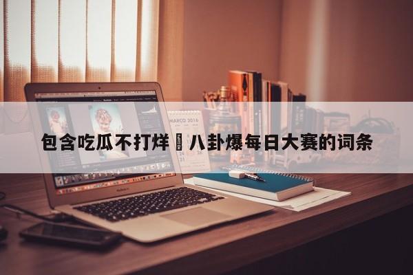 包含吃瓜不打烊–八卦爆每日大赛的词条