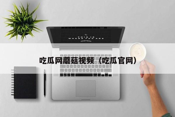 吃瓜网蘑菇视频（吃瓜官网）