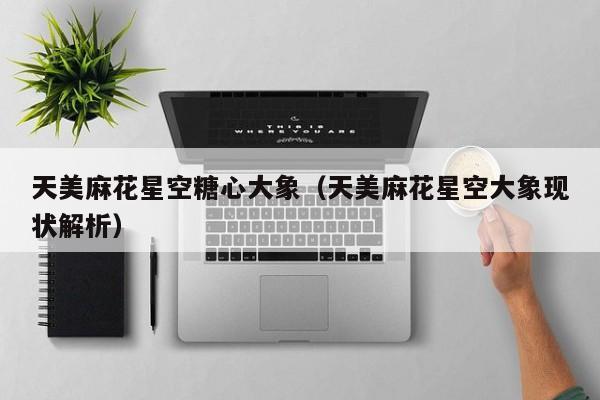 天美麻花星空糖心大象（天美麻花星空大象现状解析）