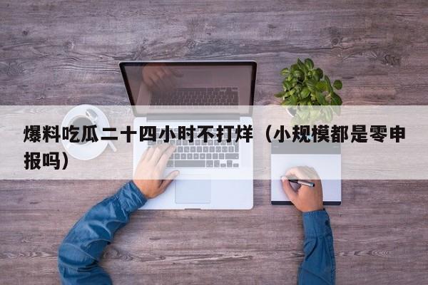 爆料吃瓜二十四小时不打烊（小规模都是零申报吗）