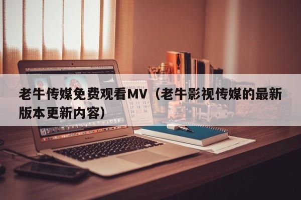 老牛传媒免费观看MV（老牛影视传媒的最新版本更新内容）